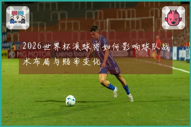 2026世界杯滚球将如何影响球队战术布局与赔率变化